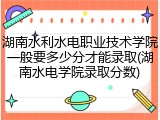 湖南水利水电职业技术学院一般要多少分才能录取(湖南水电学院录取分数)