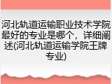 河北轨道运输职业技术学院最好的专业是哪个，详细阐述(河北轨道运输学院王牌专业)