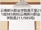 云南新兴职业学院是不是211或985高校(云南新兴职业学院是211/985吗)