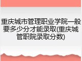 重庆城市管理职业学院一般要多少分才能录取(重庆城管职院录取分数)