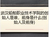 武汉船舶职业技术学院的创始人是谁，前身是什么(创始人及前身)