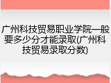 广州科技贸易职业学院一般要多少分才能录取(广州科技贸易录取分数)