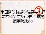 中国消防救援学院是一本还是本科第二批(中国消防救援学院批次)