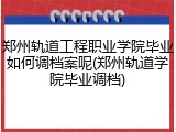 郑州轨道工程职业学院毕业如何调档案呢(郑州轨道学院毕业调档)