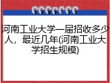 河南工业大学一届招收多少人，最近几年(河南工业大学招生规模)