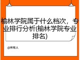 榆林学院属于什么档次，专业排行分析(榆林学院专业排名)