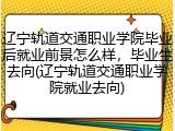 辽宁轨道交通职业学院毕业后就业前景怎么样，毕业生去向(辽宁轨道交通职业学院就业去向)