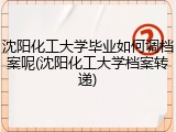 沈阳化工大学毕业如何调档案呢(沈阳化工大学档案转递)