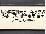 哈尔滨医科大学一年学费多少钱，还有哪些费用(哈医大学费及费用)