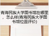 青海民族大学图书馆在哪里，怎么样(青海民族大学图书馆位置评价)