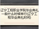 辽宁工程职业学院毕业典礼一般什么时候举行(辽宁工程毕业典礼时间)