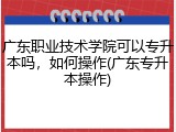 广东职业技术学院可以专升本吗，如何操作(广东专升本操作)