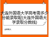 大连外国语大学高考需多少分能录取呢(大连外国语大学录取分数线)