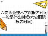 六安职业技术学院报名时间一般是什么时候(六安职院报名时间)