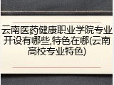 云南医药健康职业学院专业开设有哪些,特色在哪(云南高校专业特色)