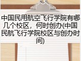 中国民用航空飞行学院有哪几个校区，何时创办(中国民航飞行学院校区与创办时间)