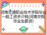 河南交通职业技术学院毕业一般工资多少钱(河南交院毕业生薪资)