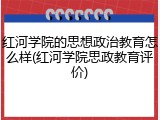 红河学院的思想政治教育怎么样(红河学院思政教育评价)