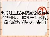 黑龙江工程学院昆仑旅游学院毕业后一般能干什么呢(昆仑旅游学院毕业去向)