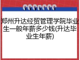 郑州升达经贸管理学院毕业生一般年薪多少钱(升达毕业生年薪)