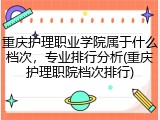 重庆护理职业学院属于什么档次，专业排行分析(重庆护理职院档次排行)