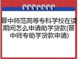 晋中师范高等专科学校在读期间怎么申请助学贷款(晋中师专助学贷款申请)