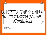 华北理工大学哪个专业毕业就业前景比较好(华北理工好就业专业)