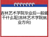 吉林艺术学院毕业后一般能干什么呢(吉林艺术学院就业方向)