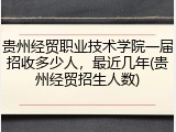 贵州经贸职业技术学院一届招收多少人，最近几年(贵州经贸招生人数)