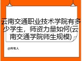 云南交通职业技术学院有多少学生，师资力量如何(云南交通学院师生规模)