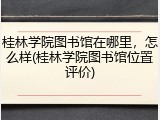 桂林学院图书馆在哪里，怎么样(桂林学院图书馆位置评价)