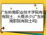 广东岭南职业技术学院有没有院士，大概多少(广东岭南职院有院士吗)