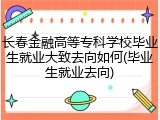 长春金融高等专科学校毕业生就业大致去向如何(毕业生就业去向)