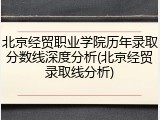 北京经贸职业学院历年录取分数线深度分析(北京经贸录取线分析)