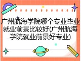 广州航海学院哪个专业毕业就业前景比较好(广州航海学院就业前景好专业)