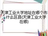 天津工业大学地址在哪个市，什么区县(天津工业大学在哪)