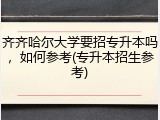 齐齐哈尔大学要招专升本吗，如何参考(专升本招生参考)