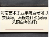 河南艺术职业学院自考可以去读吗，流程是什么(河南艺职自考流程)