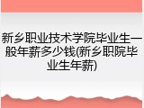 新乡职业技术学院毕业生一般年薪多少钱(新乡职院毕业生年薪)