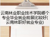 云南林业职业技术学院哪个专业毕业就业前景比较好(云南林职好就业专业)