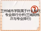 兰州城市学院属于什么档次，专业排行分析(兰城院档次与专业排行)