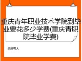 重庆青年职业技术学院到毕业要花多少学费(重庆青职院毕业学费)