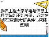 武汉工程大学邮电与信息工程学院能不能考研，成绩在哪里查询(考研条件与成绩查询)