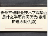 贵州护理职业技术学院毕业是什么学历有何优势(贵州护理职院优势)