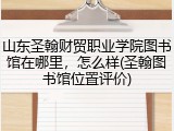 山东圣翰财贸职业学院图书馆在哪里，怎么样(圣翰图书馆位置评价)