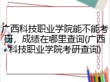 广西科技职业学院能不能考研，成绩在哪里查询(广西科技职业学院考研查询)