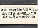 湖南中医药高等专科学校毕业可以找什么样的工作(湖南中医药高专就业方向)