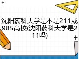 沈阳药科大学是不是211或985高校(沈阳药科大学是211吗)