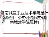 湖南城建职业技术学院是什么级别，公办还是民办(湖南城建学院属性)