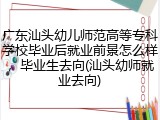 广东汕头幼儿师范高等专科学校毕业后就业前景怎么样，毕业生去向(汕头幼师就业去向)